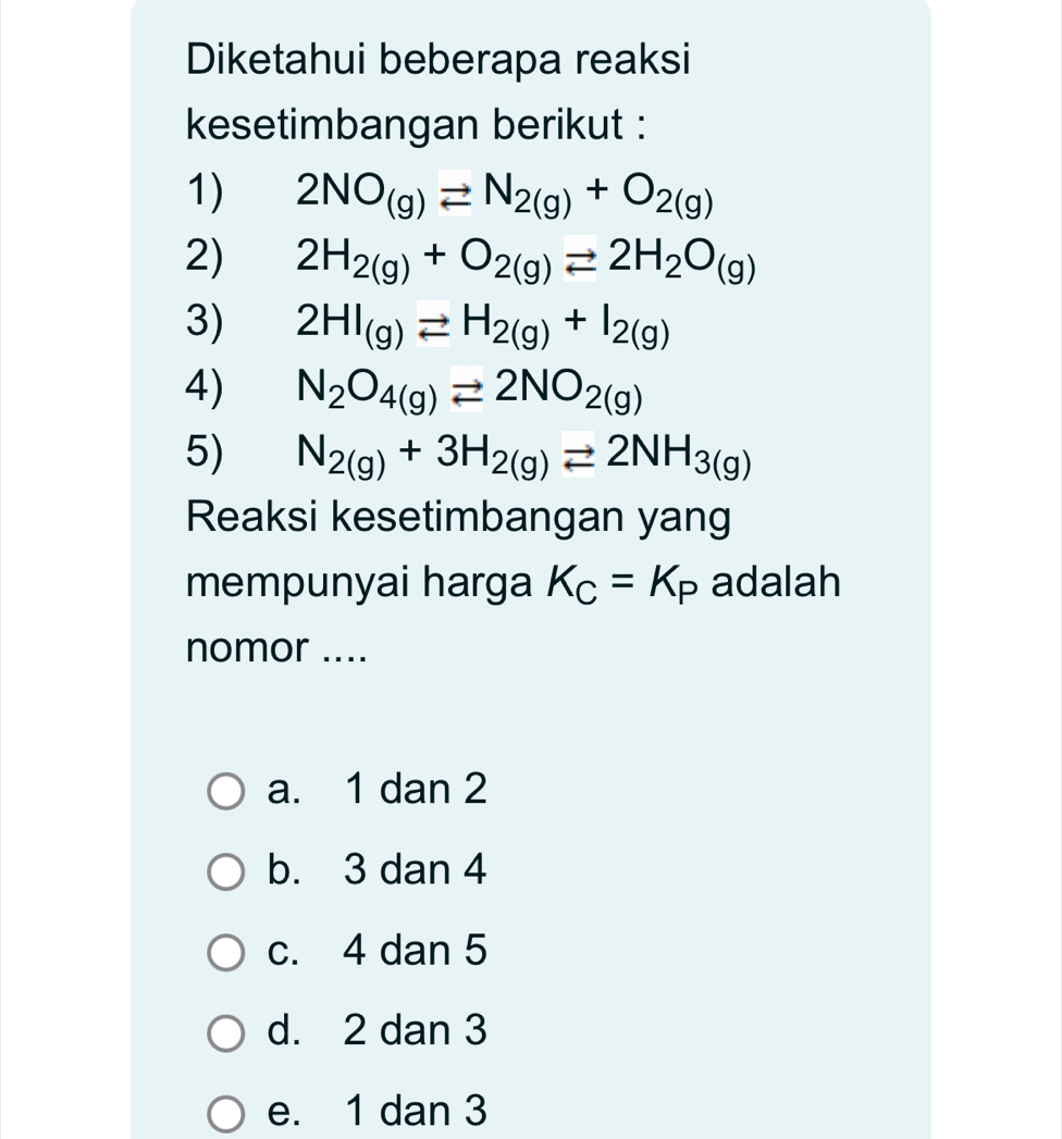 Diketahui beberapa reaksi
kesetimbangan berikut :
1) 2NO_(g)leftharpoons N_2(g)+O_2(g)
2) 2H_2(g)+O_2(g)leftharpoons 2H_2O_(g)
3) 2HI_(g)leftharpoons H_2(g)+I_2(g)
4) N_2O_4(g)leftharpoons 2NO_2(g)
5) N_2(g)+3H_2(g)leftharpoons 2NH_3(g)
Reaksi kesetimbangan yang
mempunyai harga K_C=K_P adalah
nomor ....
a. 1 dan 2
b. 3 dan 4
c. 4 dan 5
d. 2 dan 3
e. 1 dan 3