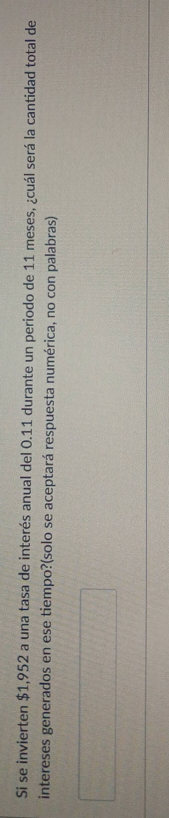 Si se invierten $1,952 a una tasa de interés anual del 0.11 durante un periodo de 11 meses, ¿cuál será la cantidad total de 
intereses generados en ese tiempo?(solo se aceptará respuesta numérica, no con palabras)