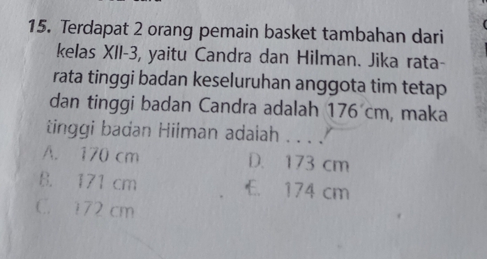 Terdapat 2 orang pemain basket tambahan dari
kelas XII- 3, yaitu Candra dan Hilman. Jika rata-
rata tinggi badan keseluruhan anggota tim tetap
dan tinggi badan Candra adalah 176 cm, maka
tinggi badan Hilman adaiah . . . .
A. 170 cm D. 173 cm
B. 171 cm E. 174 cm
C. 172 cm