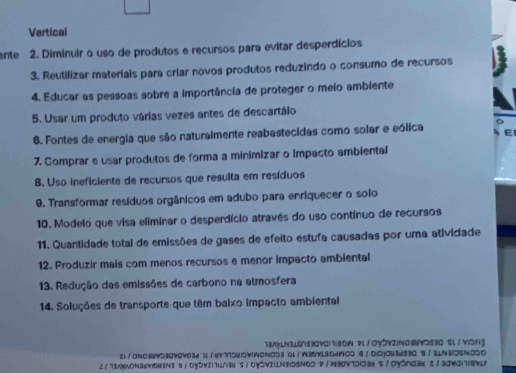 Vertical 
ente 2. Diminuir o uso de produtos e recursos para evitar desperdícios 
3. Reutilizar materiais para críar novos produtos reduzindo o consumo de recursos 
4. Educar as pessoas sobre a importância de proteger o meio ambiente 
5. Usar um produto várias vezes antes de descartáio 
6. Fontes de energia que são naturalmente reabastecidas como solar e eólica 
EI 
7. Comprar e usar produtos de forma a minimizar o impacto ambiental 
B. Uso ineficiente de recursos que resulta em resíduos 
0. Transformar resíduos orgânicos em adubo para enriquecer o solo 
10. Modelo que visa eliminar o desperdício através do uso contínuo de recursos 
11. Quantidade total de emissões de gases de efeito estufa causadas por uma atividade 
12. Produzir mais com menos recursos e menor impacto ambiental 
13. Redução das emissões de carbono na atmosfera 
14. Soluções de transporte que têm baixo impacto ambiental 
73NyLN3⊥Ens30v0i1|80W Dl∫Oy5vZINO⑧VOS30 El / VON3 
cl/ONO88V530V0w93d ll/yv775U15VIWONO530l/W3DV1S0dWO56/O15j043d930 B/3LN3IDENO5O 
∠/19WWON3VID9Ng 9/OYOVZI1I3U s /OYδVIIN3IDSNOD V/W99V7DI38 S/OYŏNG3u 2/30VO|7I6VLN