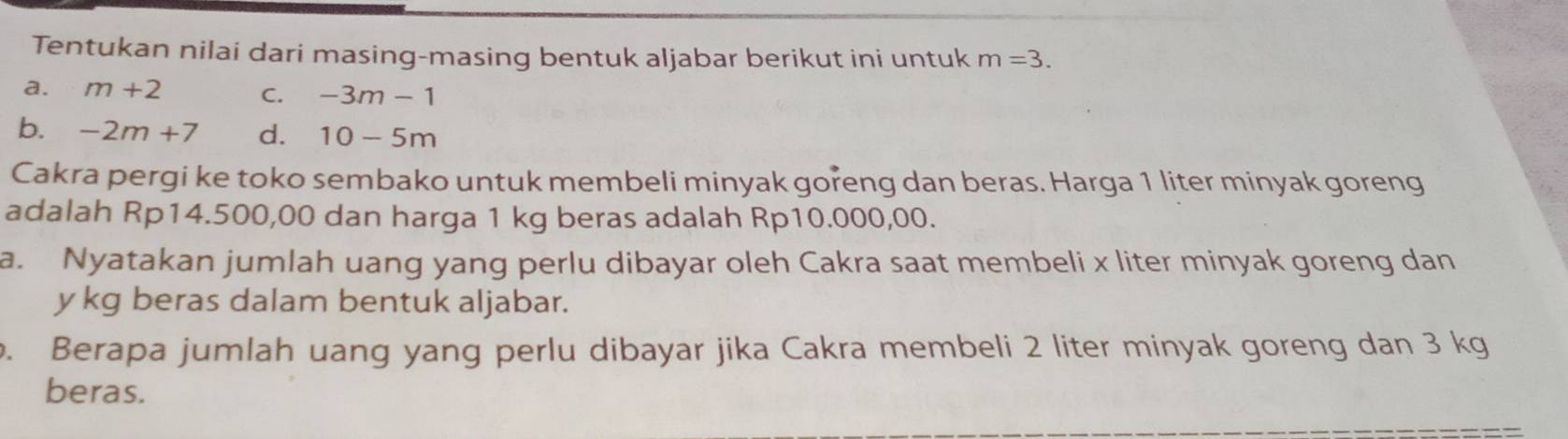 Tentukan nilai dari masing-masing bentuk aljabar berikut ini untuk m=3. 
a. m+2 C. -3m-1
b. -2m+7 d. 10-5m
Cakra pergi ke toko sembako untuk membeli minyak goreng dan beras. Harga 1 liter minyak goreng 
adalah Rp14.500,00 dan harga 1 kg beras adalah Rp10.000,00. 
a. Nyatakan jumlah uang yang perlu dibayar oleh Cakra saat membeli x liter minyak goreng dan
y kg beras dalam bentuk aljabar. 
o. Berapa jumlah uang yang perlu dibayar jika Cakra membeli 2 liter minyak goreng dan 3 kg
beras.