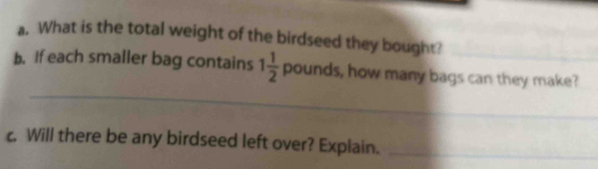 What is the total weight of the birdseed they bought? 
_ 
_ 
b. If each smaller bag contains 1 1/2 pounds , how many bags can they make? 
c. Will there be any birdseed left over? Explain._ 
_ 
_