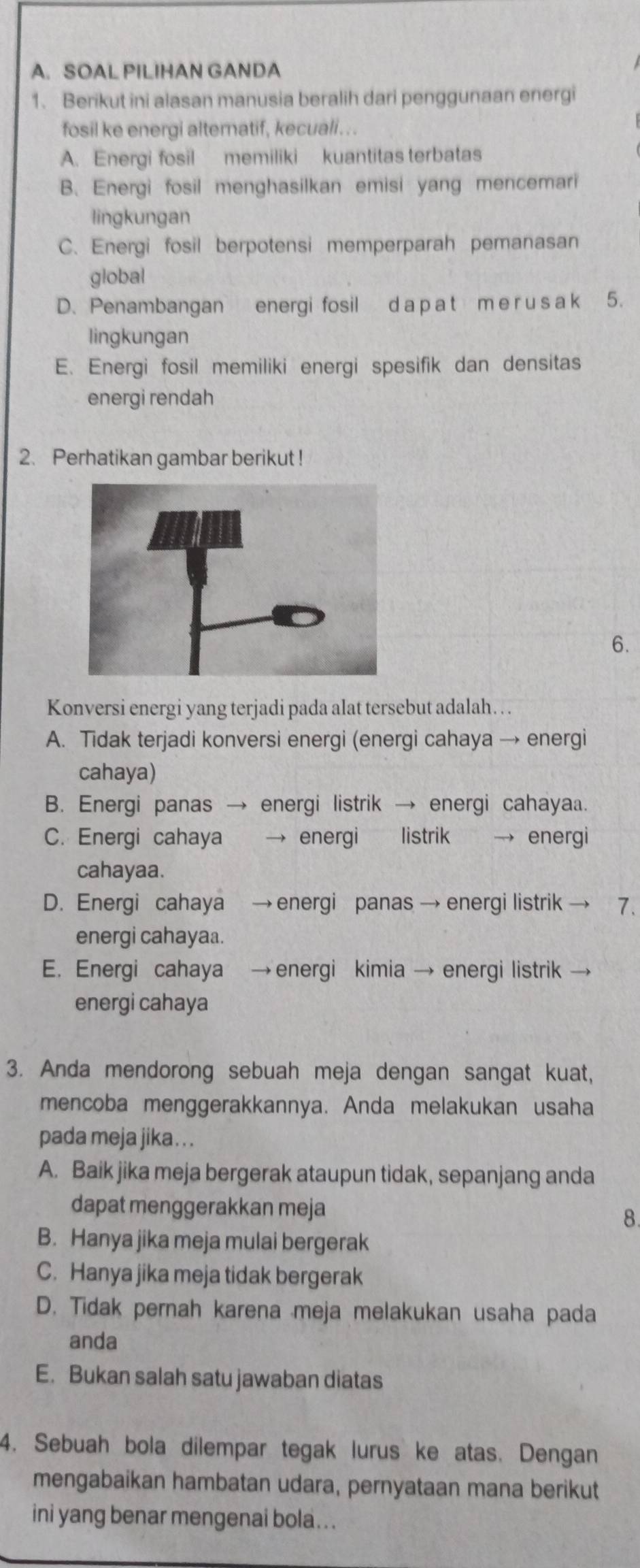 SOAL PILIHAN GANDA
1. Berikut ini alasan manusia beralih dari penggunaan energi
fosil ke energi alternatif, kecuali . . .
A. Energi fosil memiliki kuantitas terbatas
B. Energi fosil menghasilkan emisi yang mencemari
lingkungan
C. Energi fosil berpotensi memperparah pemanasan
global
D. Penambangan energi fosil d a p a t m e r u s a k ₹5.
lingkungan
E. Energi fosil memiliki energi spesifik dan densitas
energi rendah
2. Perhatikan gambar berikut !
6.
Konversi energi yang terjadi pada alat tersebut adalah …. .
A. Tidak terjadi konversi energi (energi cahaya → energi
cahaya)
B. Energi panas → energi listrik → energi cahayaa.
C. Energi cahaya     energi listrik , energi
cahayaa.
D. Energi cahaya → energi panas → energi listrik 7.
energi cahayaa.
E. Energi cahaya → energi kimia → energi listrik
energi cahaya
3. Anda mendorong sebuah meja dengan sangat kuat,
mencoba menggerakkannya. Anda melakukan usaha
pada meja jika. . .
A. Baik jika meja bergerak ataupun tidak, sepanjang anda
dapat menggerakkan meja
8
B. Hanya jika meja mulai bergerak
C. Hanya jika meja tidak bergerak
D. Tidak pernah karena meja melakukan usaha pada
anda
E. Bukan salah satu jawaban diatas
4. Sebuah bola dilempar tegak lurus ke atas. Dengan
mengabaikan hambatan udara, pernyataan mana berikut
ini yang benar mengenai bola.. .