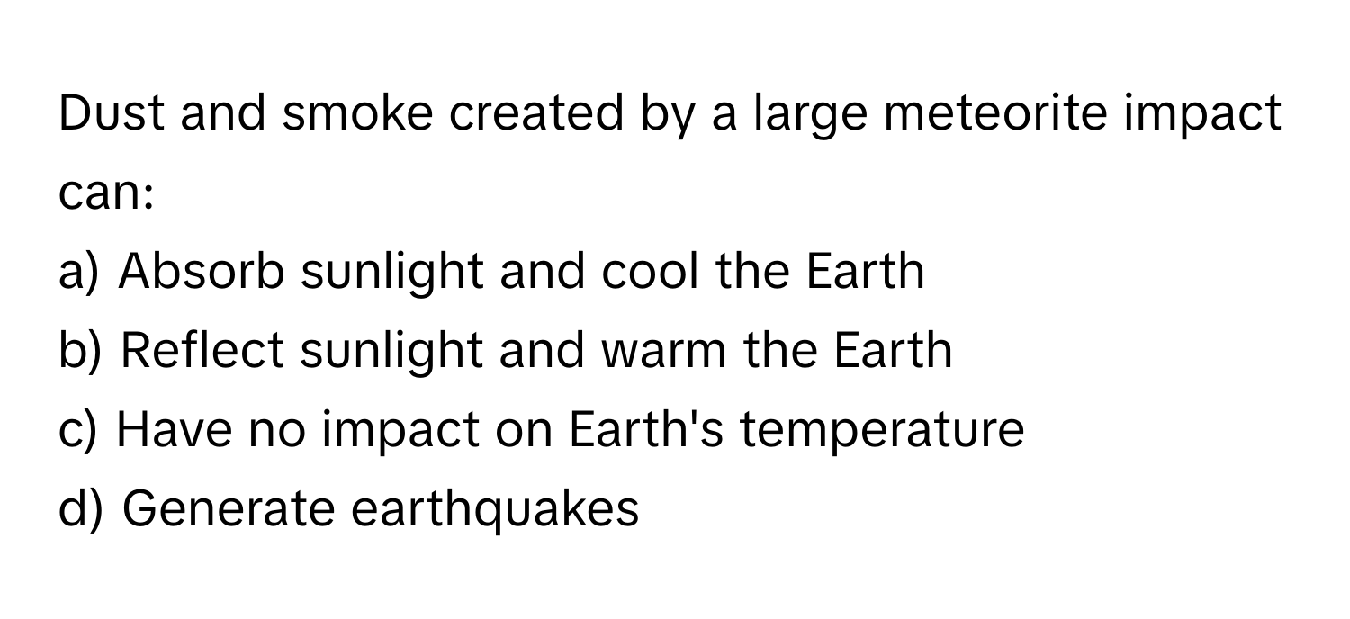 Dust and smoke created by a large meteorite impact can:

a) Absorb sunlight and cool the Earth
b) Reflect sunlight and warm the Earth
c) Have no impact on Earth's temperature
d) Generate earthquakes