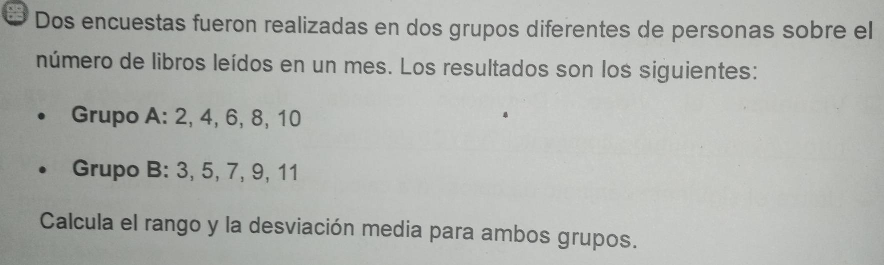 Dos encuestas fueron realizadas en dos grupos diferentes de personas sobre el 
número de libros leídos en un mes. Los resultados son los siguientes: 
Grupo A: 2, 4, 6, 8, 10
Grupo B: 3, 5, 7, 9, 11
Calcula el rango y la desviación media para ambos grupos.