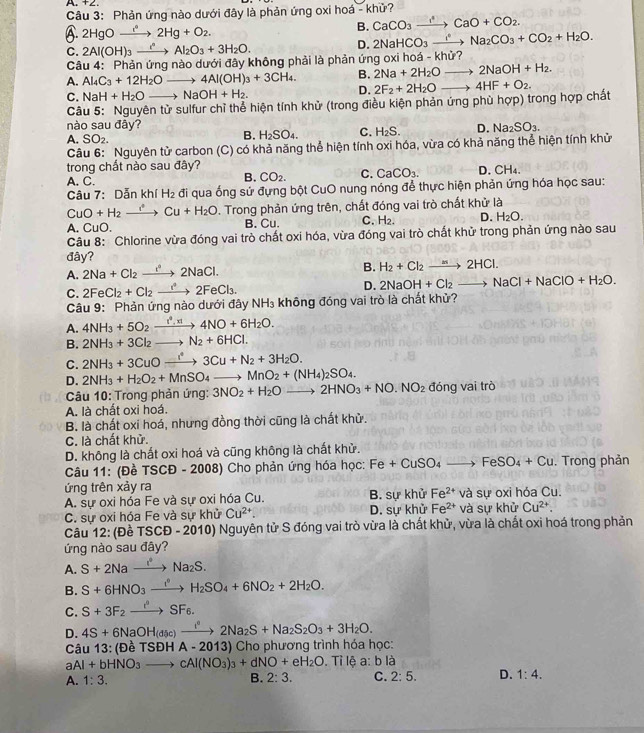 A. +2
Câu 3: Phản ứng nào dưới đây là phản ứng oxi hoá - khử?
A 2HgOxrightarrow i^42Hg+O_2.
B. CaCO_3xrightarrow I^4CaO+CO_2.
C. 2Al(OH)_3xrightarrow i^nAl_2O_3+3H_2O.
D. 2NaHCO_3xrightarrow I°Na_2CO_3+CO_2+H_2O.
Câu 4: Phản ứng nào dưới đây không phải là phản ứng oxi hoá - khử?
A. Al_4C_3+12H_2O downarrow. 4Al(OH)_3+3CH_4. B. 2Na+2H_2O 2NaOH+H_2.
C. NaH+H_2Oto NaOH+H_2.
D. 2F_2+2H_2O _、 4HF+O_2.
Câu 5: Nguyên tử sulfur chỉ thể hiện tính khử (trong điều kiện phản ứng phù hợp) trong hợp chất
nào sau đây?
A. SO_2.
B. H_2SO_4. C. H_2S. D. Na_2SO_3.
Câu 6: Nguyên tử carbon (C) có khả năng thể hiện tính oxi hóa, vừa có khả năng thể hiện tính khử
trong chất nào sau đây? D. CH₄.
A. C.
B. CO_2. C. CaCO_3.
Câu 7: Dẫn khí H_2 đi qua ống sứ đựng bột CuO nung nóng để thực hiện phản ứng hóa học sau:
CuO+H_2to CCu+H_2O. Trong phản ứng trên, chất đóng vai trò chất khử là
A. CuC B. Cu. C. H₂. D. H_2O.
Câu 8: Chlorine vừa đóng vai trò chất oxi hóa, vừa đóng vai trò chất khử trong phản ứng nào sau
đây?
A. 2Na+Cl_2xrightarrow i°2NaCl. B. H_2+Cl_2to 2HCl.
C. 2FeCl_2+Cl_2to 2FeCl_3
D. 2NaOH+Cl_2to NaCl+NaClO+H_2O.
Câu 9: Phản ứng nào dưới đây NH₃ không đóng vai trò là chất khử?
A. 4NH_3+5O_2xrightarrow r^4.xl4NO+6H_2O.
B. 2NH_3+3Cl_2to N_2+6HCl.
C. 2NH_3+3CuOxrightarrow I^43Cu+N_2+3H_2O.
D. 2NH_3+H_2O_2+MnSO_4to MnO_2+(NH_4)_2SO_4. 2HNO_3+NO.NO_2 đóng vai trò
Câu 10: Trong phản ứng: 3NO_2+H_2O  1/4  to
A. là chất oxi hoá.
B. là chất oxi hoá, nhưng đồng thời cũng là chất khử.
C. là chất khử.
D. không là chất oxi hoá và cũng không là chất khử.
Câu 11: (Đề TSCĐ - 2008) Cho phản ứng hóa học: Fe+CuSO_4to FeSO_4+Cu Trong phản
ứng trên xảy ra
A. sự oxi hóa Fe và sự oxi hóa Cu. B. sự khử Fe^(2+) và sự oxi hóa Cu.
C. sự oxi hóa Fe và sự khử Cu^(2+). D. sự khử Fe^(2+) và sự khử Cu^(2+).
Câu 12 : (Đề TSCD-2010) Nguyên tử S đóng vai trò vừa là chất khử, vừa là chất oxi hoá trong phản
ứng nào sau đây?
A. S+2Naxrightarrow I^(·)Na_2S.
B. S+6HNO_3xrightarrow I^4H_2SO_4+6NO_2+2H_2O.
C. S+3F_2to SF_6.
D. 4S+6NaOH(asc)xrightarrow i^n2Na_2S+Na_2S_2O_3+3H_2O.
Câu 13: (Đề TSDHA-2013) 3) Cho phương trình hóa học:
aAl+bHNO_3to cAl(NO_3)_3+dNO+eH_2O .Tilea:bla
A. 1:3. 2:3. C. 2:5. D. 1:4.
B.