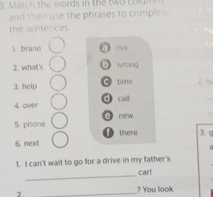 Match the words in the two columns
and then use the phrases to complet
the sentences
1. brano q cuì
2. what's b wrong
3. help time 2. 15
4. over d call
e new
5. phone
f there 3. 9
6. next
a
1. I can't wait to go for a drive in my father's
_
car!
2.
_
? You look