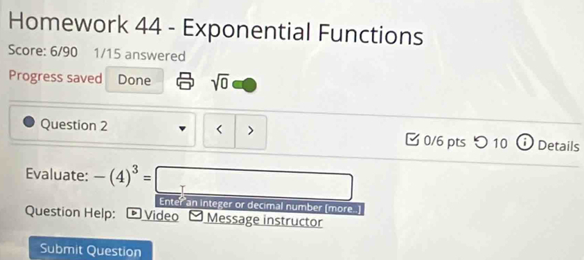 Homework 44 - Exponential Functions 
Score: 6/90 1/15 answered 
Progress saved Done sqrt(0) 
Question 2 < > [ 0/6 pts つ10 ⓘ Details 
Evaluate: -(4)^3=□ Enter an integer or decimal number (more..] 
Question Help: * Video y Message instructor 
Submit Question