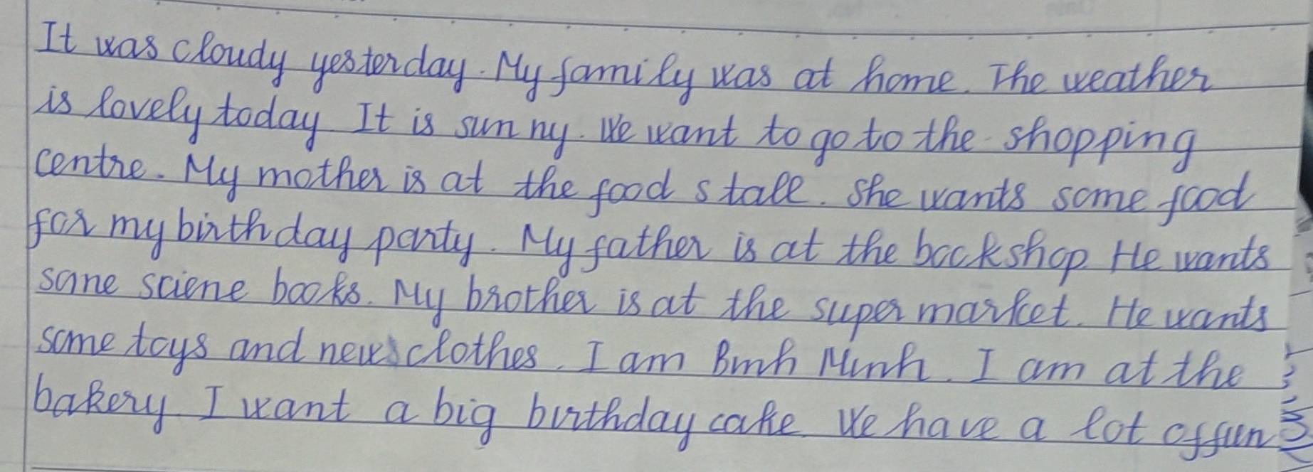 It was cloudy yesterday. My family was at home. The weather 
is lovely today. It is sunny We want to go to the shopping 
centie. My mother is at the food stale. she wants some food 
for my birthday party. My father is at the bookshop He wants 
sane sciene books. My brother is at the supes market. He wants 
some toys and newclothes. I am Bnh Minh. I am at the 
bakey I want a big buithday cake we have a lot offun 3