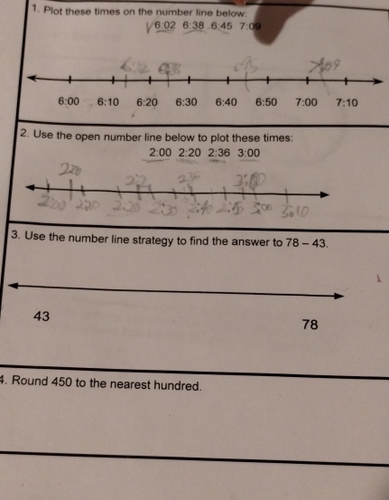 Plot these times on the number line below.
6:02 6:38 6:45 7:09
2. Use the open number line below to plot these times:
2:00 2:20 2:36 3:00
3. Use the number line strategy to find the answer to 78-43.
4. Round 450 to the nearest hundred.