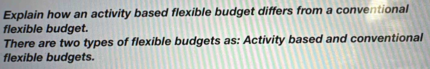 Explain how an activity based flexible budget differs from a conventional 
flexible budget. 
There are two types of flexible budgets as: Activity based and conventional 
flexible budgets.