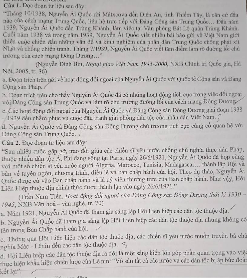 Đọc đoạn tư liệu sau đây:
*Tháng 10/1938, Nguyễn Ái Quốc rời Mátxcơva đến Diên An, tỉnh Thiểm Tây, là căn cứ đầu
não của cách mạng Trung Quốc, liên hệ trực tiếp với Đảng Cộng sản Trung Quốc... Đầu năm
1939, Nguyễn Ái Quốc đến Trùng Khánh, làm việc tại Văn phòng Bát Lộ quân Trùng Khánh.
Cuối năm 1938 và trong năm 1939, Nguyễn Ái Quốc viết nhiều bài báo gửi về Việt Nam giới
thiệu cuộc chiến đấu những vấn đề và kinh nghiệm của nhân dân Trung Quốc chống phát xít
Nhật và chống chiến tranh. Tháng 7/1939, Nguyễn Ái Quốc viết tám điểm làm rõ đường lối chủ
trương của cách mạng Đông Dương..''
(Nguyễn Đình Bin, Ngoại giao Việt Nam 1945-2000, NXB Chính trị Quốc gia, Hà
Nội, 2005, tr. 36)
a. Đoạn trích trên nói về hoạt động đối ngoại của Nguyễn Ái Quốc với Quốc tế Cộng sản và Đảng
Cộng sản Pháp.
b. Đoạn trích trên cho thấy Nguyễn Ái Quốc đã có những hoạt động tích cực trong việc đổi ngoại
với Đảng Cộng sản Trung Quốc và làm rõ chủ trương đường lối của cách mạng Đông Dương.
c. Các hoạt động đối ngoại của Nguyễn Ái Quốc và Đảng Cộng sản Đông Dương giai đoạn 1938
1939 đều nhằm phục vụ cuộc đấu tranh giải phóng dân tộc của nhân dân Việt Nam.
d. Nguyễn Ái Quốc và Đảng Cộng sản Đông Dương chủ trương tích cực củng cố quan hệ với
Đảng Cộng sản Trung Quốc.
Câu 2. Đọc đoạn tư liệu sau đây:
*Sau nhiều cuộc gặp gỡ, trao đổi giữa các chiến sĩ yêu nước chống chủ nghĩa thực dân Pháp,
thuộc nhiều dân tộc Á, Phi đang sống tại Paris, ngày 26/6/1921, Nguyễn Ái Quốc đã họp cùng
với một số chiến sĩ yêu nước người Algeria, Marocco, Tunisia, Madagascar... thành lập Hội và
bàn về tuyên ngôn, chương trình, điều lệ và ban chấp hành của hội. Theo dự thảo, Nguyễn Ái
Quốc được cử vào Ban chấp hành và là uỷ viên thường trực của Ban chấp hành. Như vậy, Hội
Liên Hiệp thuộc địa chính thức được thành lập vào ngày 26/6/1921.''
(Trần Nam Tiến, Hoạt động đổi ngoại của Đảng Cộng sản Đông Dương thời kì 1930 -
1945, NXB Văn hoá - văn nghệ, tr. 70)
a. Năm 1921, Nguyễn Ái Quốc đã tham gia sáng lập Hội Liên hiệp các dân tộc thuộc địa.
b. Nguyễn Ái Quốc đã tham gia sáng lập Hội Liên hiệp các dân tộc thuộc địa nhưng không có
tên trong Ban Chấp hành của hội.
c. Thông qua Hội Liên hiệp các dân tộc thuộc địa, các chiến sĩ yêu nước muốn truyền bá chủ
nghĩa Mác - Lênin đến các dân tộc thuộc địa.
d. Hội Liên hiệp các dân tộc thuộc địa ra đời là một sáng kiến lớn góp phần quan trọng vào việc
thực hiện khẩu hiệu chiến lược của Lê nin: “Vô sản tất cả các nước và các dân tộc bị áp bức đoàn
kết lại''.