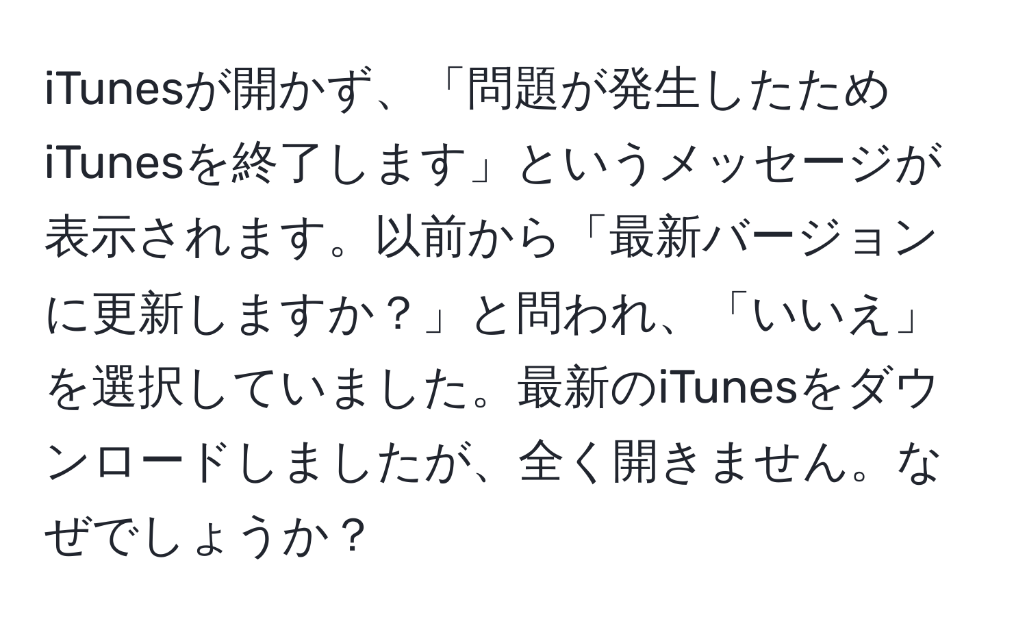 iTunesが開かず、「問題が発生したためiTunesを終了します」というメッセージが表示されます。以前から「最新バージョンに更新しますか？」と問われ、「いいえ」を選択していました。最新のiTunesをダウンロードしましたが、全く開きません。なぜでしょうか？