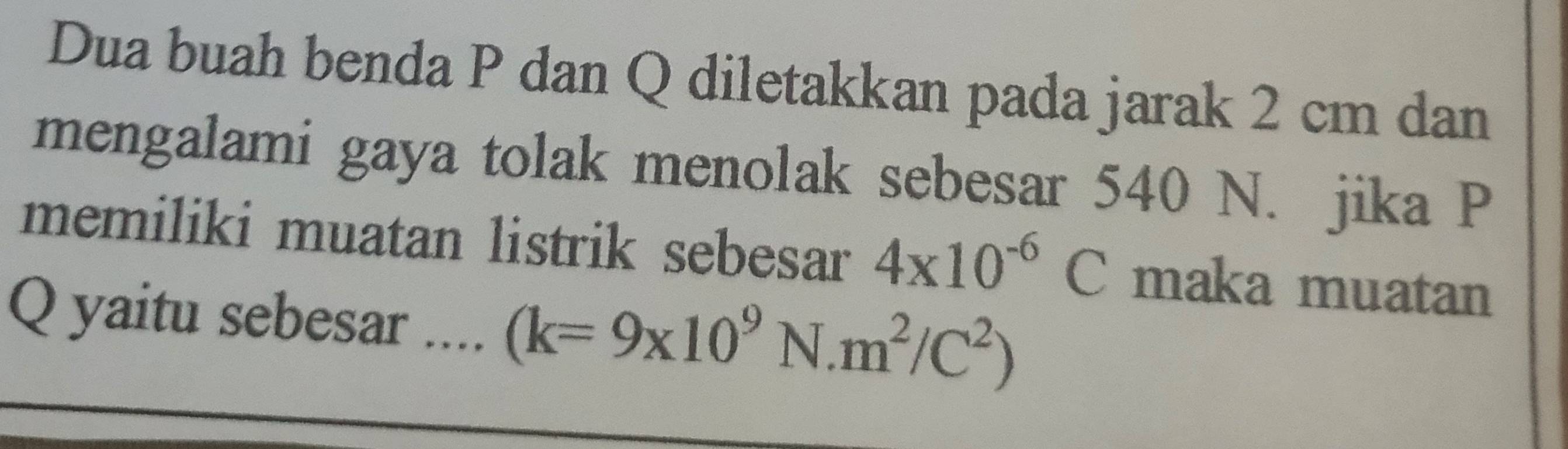 Dua buah benda P dan Q diletakkan pada jarak 2 cm dan 
mengalami gaya tolak menolak sebesar 540 N. jika P
memiliki muatan listrik sebesar 4x10^(-6)C maka muatan
Q yaitu sebesar .... (k=9* 10^9N.m^2/C^2)