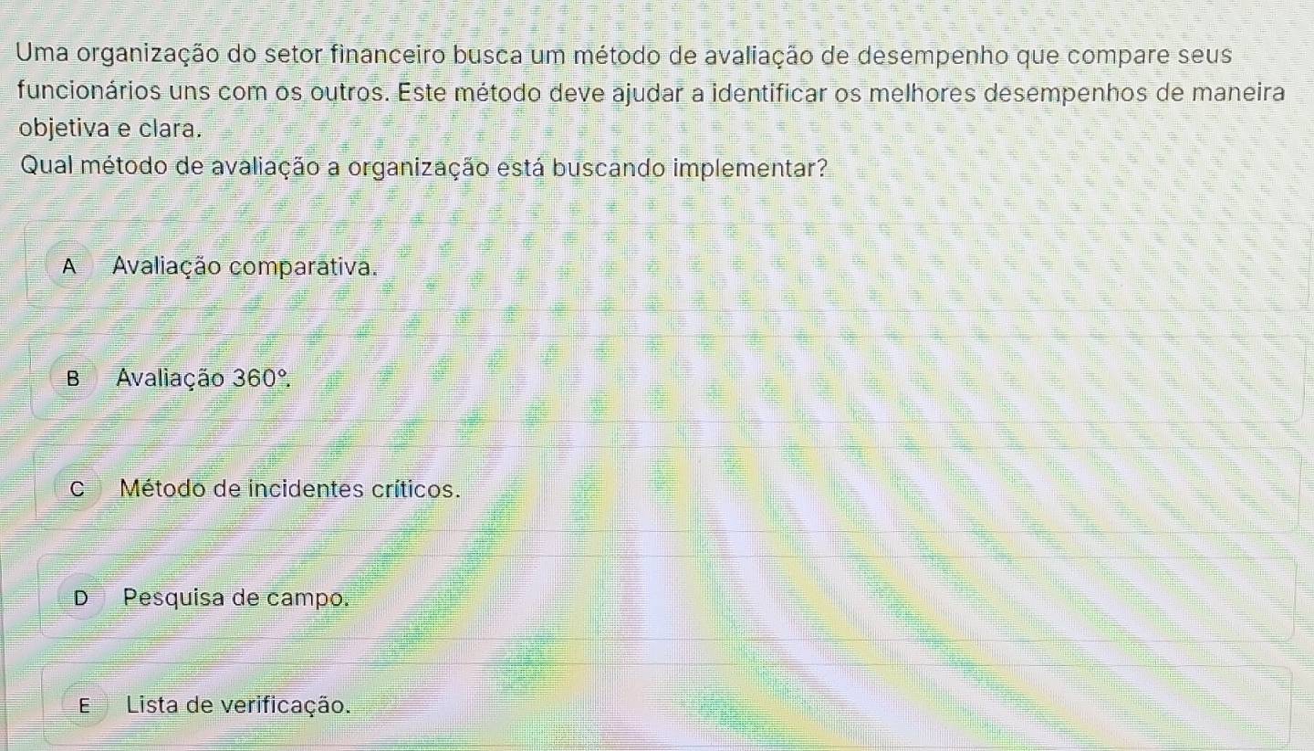 Uma organização do setor financeiro busca um método de avaliação de desempenho que compare seus
funcionários uns com os outros. Este método deve ajudar a identificar os melhores desempenhos de maneira
objetiva e clara.
Qual método de avaliação a organização está buscando implementar?
A Avaliação comparativa.
B Avaliação 360°.
C Método de incidentes críticos.
D Pesquisa de campo.
ELista de verificação.