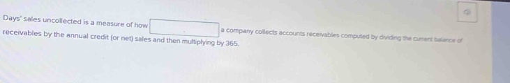 Days' sales uncollected is a measure of how □ a company collects accounts receivables computed by dividing the curent balance of 
receivables by the annual credit (or net) sales and then multiplying by 365.