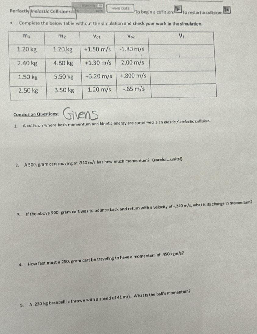 Hant èry[n ou
Perfectly Inelastic Collisions: 160% More Data To begin a collision: To restart a collision: 14
Complete the below table without the simulation and check your work in the simulation.
Conclusion Questions: Givens
1. A collision where both momentum and kinetic energy are conserved is an elastic / inelastic collision.
2. A 500. gram cart moving at .360 m/s has how much momentum? (careful...units!)
3. If the above 500. gram cart was to bounce back and return with a velocity of -.240 m/s, what is its change in momentum?
4. How fast must a 250. gram cart be traveling to have a momentum of .450 kgm/s?
5. A .230 kg baseball is thrown with a speed of 41 m/s. What is the ball's momentum?