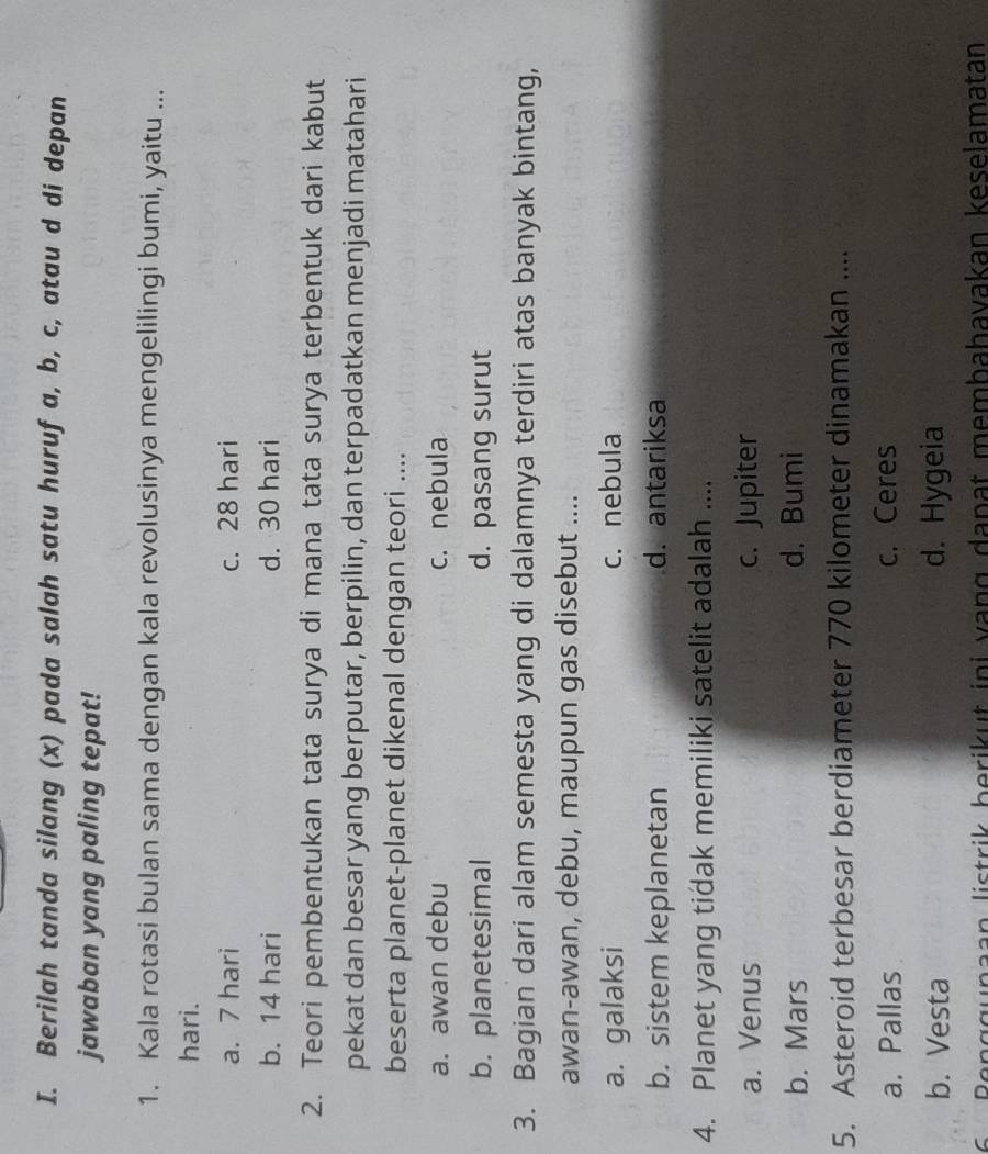 Berilah tanda silang (x) pada salah satu huruf a, b, c, atau d di depan
jawaban yang paling tepat!
1. Kala rotasi bulan sama dengan kala revolusinya mengelilingi bumi, yaitu ...
hari.
a. 7 hari c. 28 hari
b. 14 hari d. 30 hari
2. Teori pembentukan tata surya di mana tata surya terbentuk dari kabut
pekat dan besar yang berputar, berpilin, dan terpadatkan menjadi matahari
beserta planet-planet dikenal dengan teori ....
a. awan debu c. nebula
b. planetesimal d. pasang surut
3. Bagian dari alam semesta yang di dalamnya terdiri atas banyak bintang,
awan-awan, debu, maupun gas disebut ....
a. galaksi c. nebula
b. sistem keplanetan d. antariksa
4. Planet yang tidak memiliki satelit adalah ....
a. Venus c. Jupiter
b. Mars d. Bumi
5. Asteroid terbesar berdiameter 770 kilometer dinamakan ....
a. Pallas c. Ceres
b. Vesta d. Hygeia
6 Benggunaan listrik berikut ini vạng danat membahavakan keselamatan