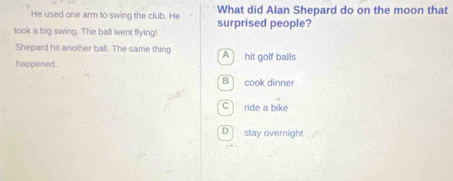 What did Alan Shepard do on the moon that
He used one arm to swing the club. He surprised people?
took a big swing. The ball went flying!
Shepard hit another ball. The same thing A hit golf balls
happened.
B cook dinner
C ride a bike
D stay overnight