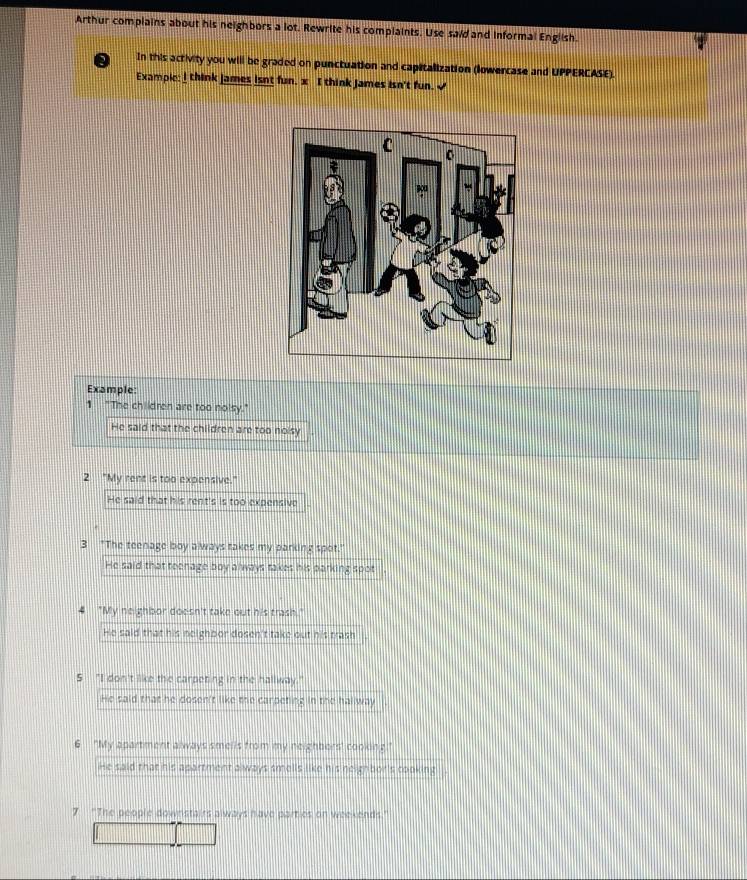 Arthur complains about his neighbors a lot. Rewrite his complaints. Use said and informal English.
In this activity you will be graded on punctuation and capitalization (lowercase and UPPERCASE).
Exampic: l think james isnt fun. x I think James isn't fun. <
Example
1 "The children are too nolsy."
 He said that the children are too noisy
2 "My rent is too expensive."
He said that his rent's is too expensive
3 "The teenage boy always takes my parking spot."
He said that teenage boy always takes his parking spot
"My neighbor doesn't take out his trash."
He said that his neighbor dosen't take out his trash
5 "I don't like the carpeting in the hallway."
He said that he dosen't like the carpeting in the hallway
6 "My apartment always smells from my neighbors' cooking."
He said that his apartment always smells like his neighbor's cooking . .
7 “The people downstairs always have parties on weekends."