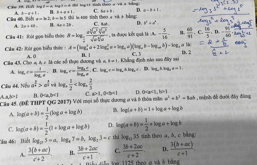 log 43
Câu 39. Biết log 2=a,log 3=b thì la g15 tính theo a và 6 bằng:
A. b-a+1. B. b+a+1. C. 6a+b. D. a-b+1.
Câu 40. Biết a=ln 2;b=ln 5 thì In 400 tính theo a ng:
A. 2a+4b. B. 4a+2b. C. 8ab . D. b^2+a^4.
Câu 41: Rút gọn biểu thức B=log _ 1/a  asqrt[5](a^3)sqrt[3](a^2)/sqrt(a)sqrt[4](a)  , ta được kết quả là :A. - 5/16 . B.  60/91 . C. D.
Câu 42: Rút gọn biểu thức : A=(log _b^(3a+2log _b^2a+log _b)a)(log _ab-log _abb)-log _b G 7 là:
A. 0 B. 1 C. 3 D. 2
Câu 43. Cho a, b, c là các số thực dương và a, b!= 1. Khẳng định nào sau đây sai
A. log _ac=frac 1log _ca B. log _ac=frac log _bclog _ba. . C.log _ac=log _ab.log _bc. D. log _ab.log _ba=1.
Câu 44. Nếu a^(frac 3)4>a^(frac 4)5 và log _b 1/2 
A. a,b>1 B. 0<1</tex> C. a>1,0 D. 01
Câu 45. (ĐÊ THPT QG 2017) Với mọi số thực dương a và b thỏa mãn a^2+b^2=8ab , mệnh đề dưới đây đúng
A. log (a+b)= 1/2 (log a+log b) B. log (a+b)=1+log a+log b
C. log (a+b)= 1/2 (1+log a+log b) D. log (a+b)= 1/2 +log a+log b
Câu 46: Biết log _275=a,log _87=b,log _23=c thì log _1235 tính theo a, b, c bằng:
A.  (3(b+ac))/c+2 . B.  (3b+2ac)/c+1 . C.  (3b+2ac)/c+2 . D.  (3(b+ac))/c+1 .
ầu diễn log 1125 theo a và b bằng