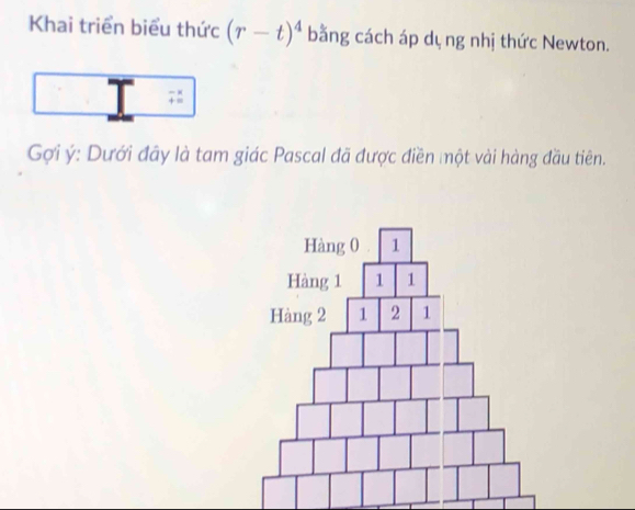 Khai triển biểu thức (r-t)^4 bằng cách áp dụ ng nhị thức Newton. 
| beginarrayr -x +=endarray
exists ∠
Gợi ý : Dưới đãy là tam giác Pascal đã được điền một vài hàng đầu tiên.