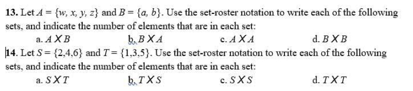 Let A= w,x,y,z and B= a,b. Use the set-roster notation to write each of the following
sets, and indicate the number of elements that are in each set:
a. A* B b BXA c. AXA d. BXB
|14. Let S= 2,4,6 and T= 1,3,5. Use the set-roster notation to write each of the following
sets, and indicate the number of elements that are in each set:
a. SXT bTXS c. s* s d.T X T