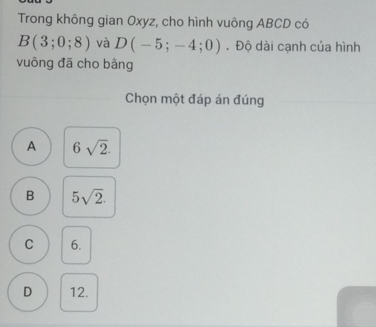 Trong không gian Oxyz, cho hình vuông ABCD có
B(3;0;8) và D(-5;-4;0). Độ dài cạnh của hình
vuông đã cho bằng
Chọn một đáp án đúng
A 6sqrt(2).
B 5sqrt(2).
C 6.
D 12.