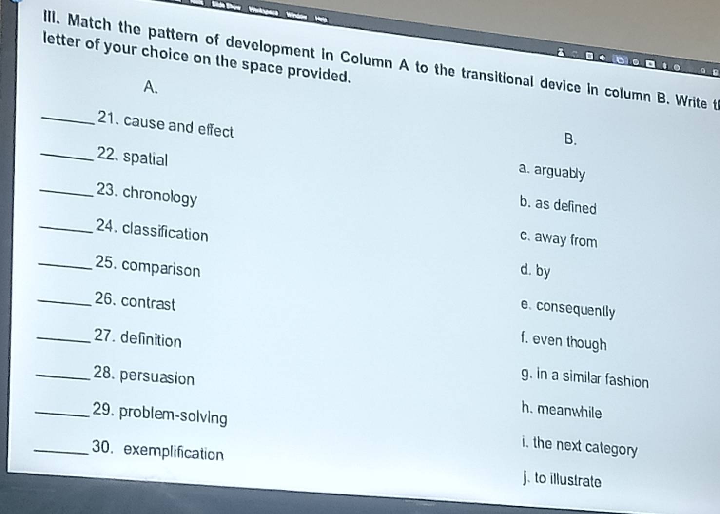 letter of your choice on the space provided.
ill. Match the pattern of development in Column A to the transitional device in column B. Write t
a * 6 ○ □ ○ 。 
A.
_21. cause and effect
B.
a. arguably
_22. spalial b. as defined
_23. chronology
_24. classification
c. away from
_25. comparison d. by
_26. contrast
e. consequently
_27. definition f. even though
g. in a similar fashion
_28. persuasion h. meanwhile
_29. problem-solving i. the next category
_30.exemplification
j. to illustrate