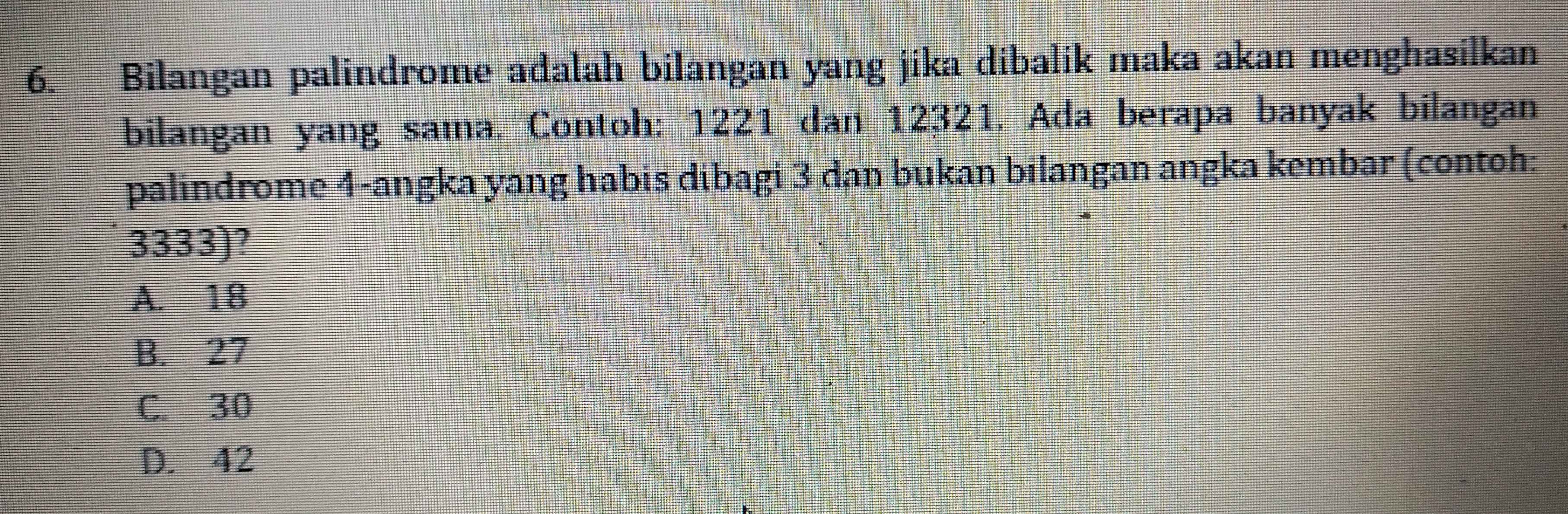 Bilangan palindrome adalah bilangan yang jika dibalik maka akan menghasilkan
bilangan yang sama. Contoh: 1221 dan 12321. Ada berapa banyak bilangan
palindrome 4 -angka yang habis dibagi 3 dan bukan bilangan angka kembar (contoh:
3333)?
A. 18
B. 27
C. 30
D. 42