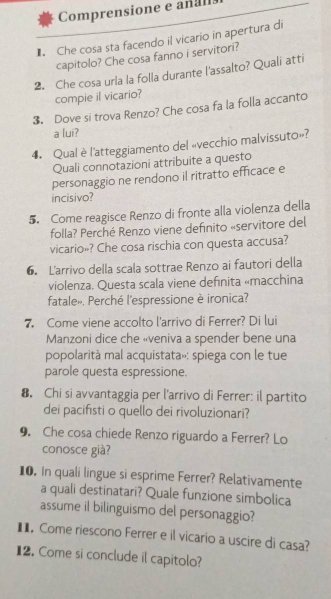 Comprensione e analls 
] Che cosa sta facendo il vicario in apertura di 
capitolo? Che cosa fanno i servitori? 
2. Che cosa urla la folla durante l'assalto? Quali atti 
compie il vicario? 
3. Dove si trova Renzo? Che cosa fa la folla accanto 
a lui? 
4. Qual è l'atteggiamento del «vecchio malvissuto»? 
Quali connotazioni attribuite a questo 
personaggio ne rendono il ritratto efficace e 
incisivo? 
5. Come reagisce Renzo di fronte alla violenza della 
folla? Perché Renzo viene definito «servitore del 
vicario»? Che cosa rischia con questa accusa? 
6. Larrivo della scala sottrae Renzo ai fautori della 
violenza. Questa scala viene definita «macchina 
fatale». Perché l'espressione è ironica? 
7. Come viene accolto l'arrivo di Ferrer? Di lui 
Manzoni dice che «veniva a spender bene una 
popolarità mal acquistata»: spiega con le tue 
parole questa espressione. 
8. Chi si avvantaggia per l'arrivo di Ferrer: il partito 
dei pacifısti o quello dei rivoluzionari? 
9. Che cosa chiede Renzo riguardo a Ferrer? Lo 
conosce già? 
10. In quali lingue si esprime Ferrer? Relativamente 
a quali destinatari? Quale funzione simbolica 
assume il bilinguismo del personaggio? 
1 Come riescono Ferrer e il vicario a uscire di casa? 
12. Come si conclude il capitolo?