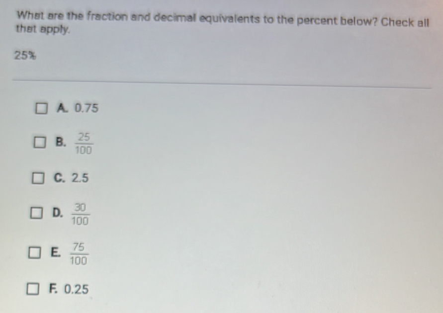 What are the fraction and decimal equivalents to the percent below? Check all
that apply.
25%
A. 0.75
B.  25/100 
C. 2.5
D.  30/100 
E.  75/100 
F. 0.25