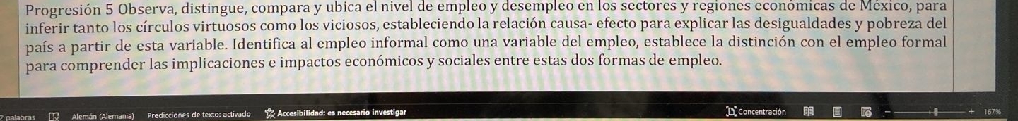 Progresión 5 Observa, distingue, compara y ubica el nivel de empleo y desempleo en los sectores y regiones económicas de México, para 
inferir tanto los círculos virtuosos como los viciosos, estableciendo la relación causa- efecto para explicar las desigualdades y pobreza del 
país a partir de esta variable. Identifica al empleo informal como una variable del empleo, establece la distinción con el empleo formal 
para comprender las implicaciones e impactos económicos y sociales entre estas dos formas de empleo. 
D Concentración 
2 palabras Alemán (Alemania) Predicciones de texto: activado Accesibilidad: es necesario investigar 167%
