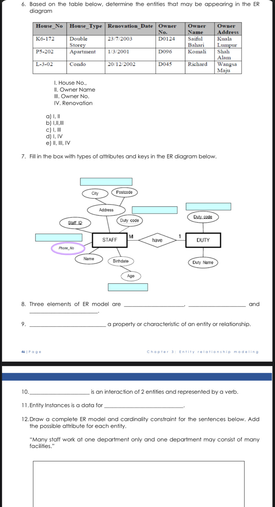 Based on the table below, determine the entities that may be appearing in the ER
diagram
I. House No.,
II. Owner Name
III. Owner No.
IV. Renovation
a) I, Ⅱ
b) 1,1l,Il
c)I,Ⅲ
d) I, IV
e)Ⅱ,Ⅲ, Ⅳ
7. Fill in the box with types of attributes and keys in the ER diagram below.
8. Three elements of ER model are __and
_
9. _a property or characteristic of an entity or relationship.
46 Chapter 3 : Entity relationship r deling
10._ is an interaction of 2 entities and represented by a verb.
11. Entity Instances is a data for_
12.Draw a complete ER model and cardinality constraint for the sentences below. Add
the possible attribute for each entity.
“Many staff work at one department only and one department may consist of many
facilities."