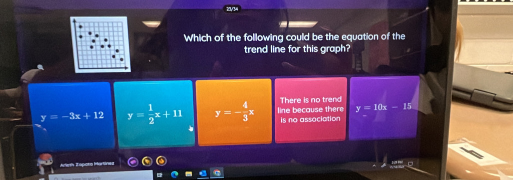 23/34
Which of the following could be the equation of the
trend line for this graph?
There is no trend
y=-3x+12 y= 1/2 x+11 y=- 4/3 x line because there y=10x-15
is no association
Arleth Zapata Martínez