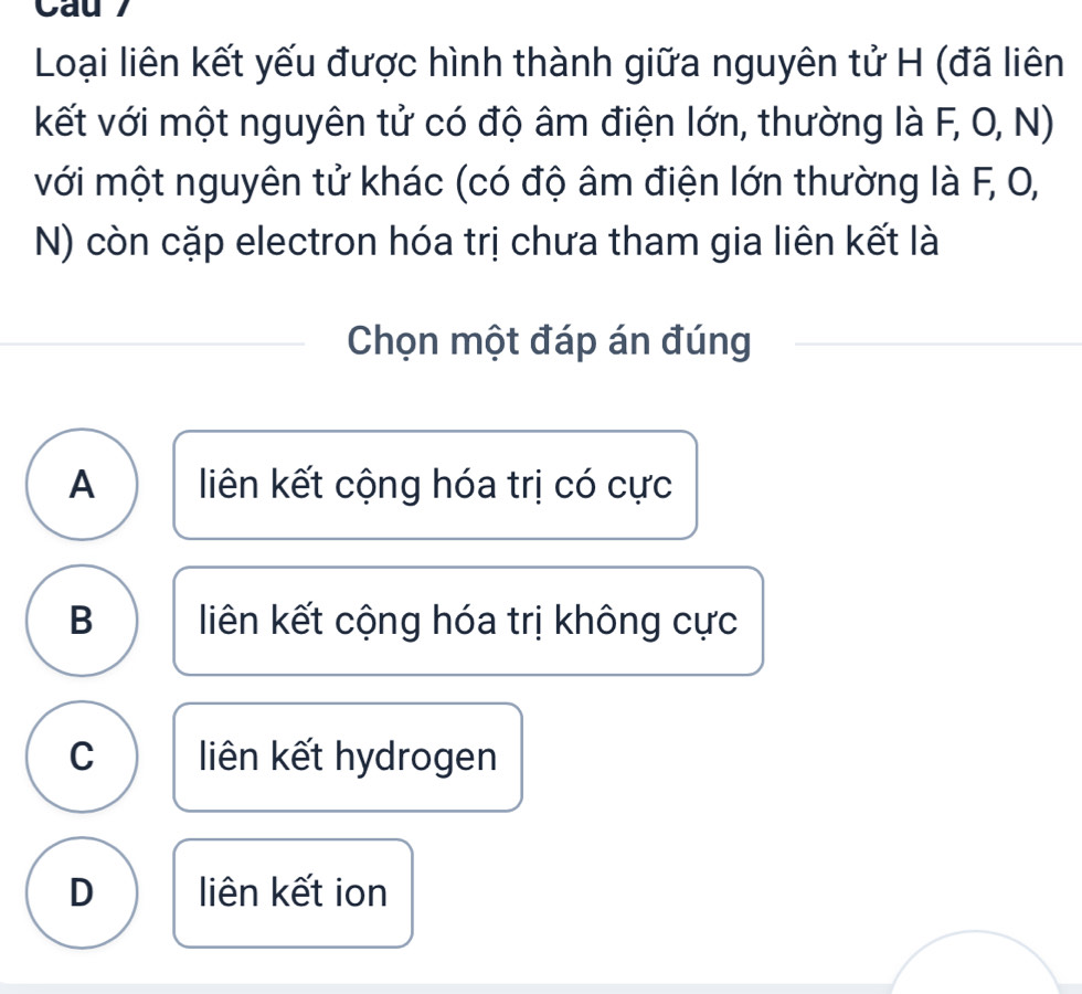 Cau7
Loại liên kết yếu được hình thành giữa nguyên tử H (đã liên
kết với một nguyên tử có độ âm điện lớn, thường là F, O, N)
với một nguyên tử khác (có độ âm điện lớn thường là F, O,
N) còn cặp electron hóa trị chưa tham gia liên kết là
Chọn một đáp án đúng
A liên kết cộng hóa trị có cực
B liên kết cộng hóa trị không cực
C liên kết hydrogen
D liên kết ion