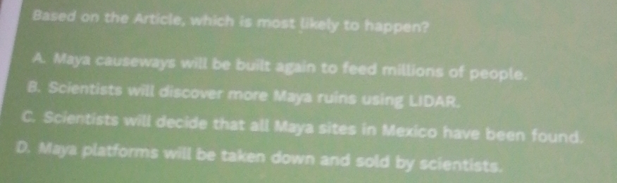 Based on the Article, which is most likely to happen?
A. Maya causeways will be built again to feed millions of people.
B. Scientists will discover more Maya ruins using LIDAR.
C. Scientists will decide that all Maya sites in Mexico have been found.
D. Maya platforms will be taken down and sold by scientists.