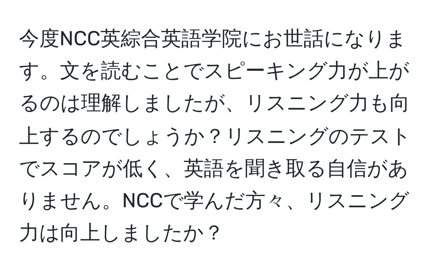 今度NCC英綜合英語学院にお世話になります。文を読むことでスピーキング力が上がるのは理解しましたが、リスニング力も向上するのでしょうか？リスニングのテストでスコアが低く、英語を聞き取る自信がありません。NCCで学んだ方々、リスニング力は向上しましたか？