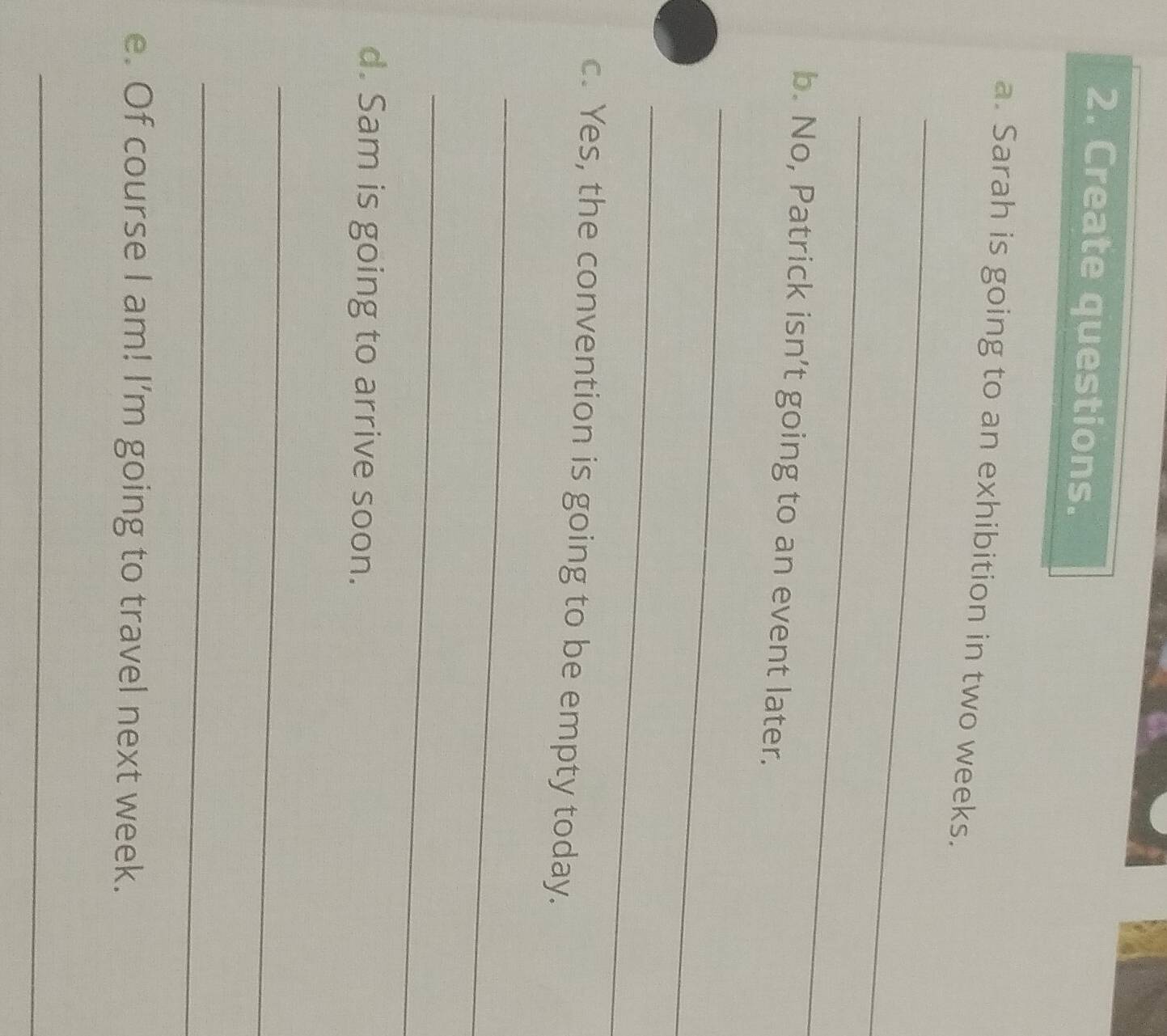 Create questions. 
a. Sarah is going to an exhibition in two weeks. 
_ 
_ 
b. No, Patrick isn’t going to an event later. 
_ 
_ 
c. Yes, the convention is going to be empty today. 
_ 
_ 
d. Sam is going to arrive soon. 
_ 
_ 
e. Of course I am! I'm going to travel next week. 
_