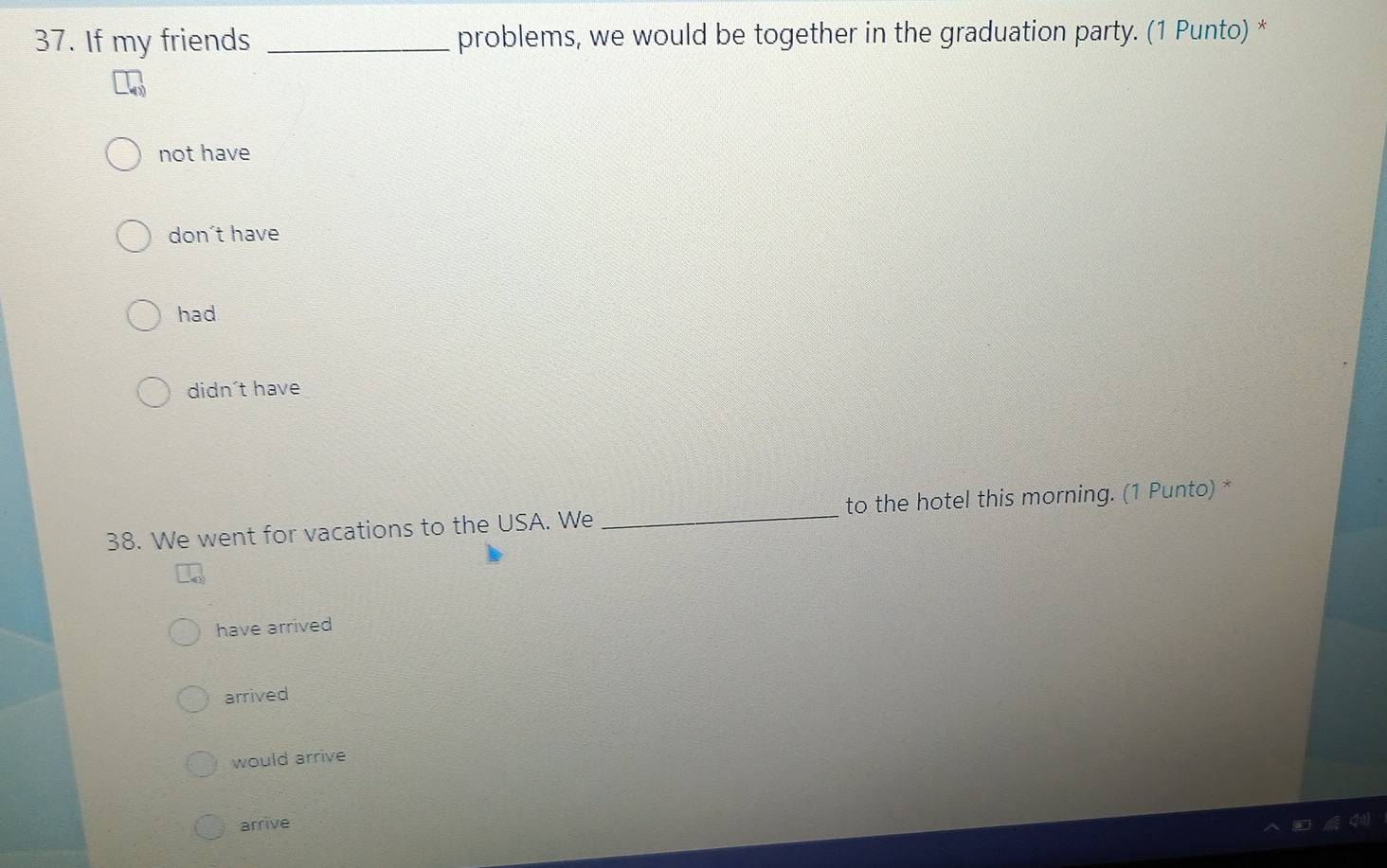 If my friends _problems, we would be together in the graduation party. (1 Punto) *
not have
don´t have
had
didn´t have
38. We went for vacations to the USA. We _to the hotel this morning. (1 Punto) *
have arrived
arrived
would arrive
arrive