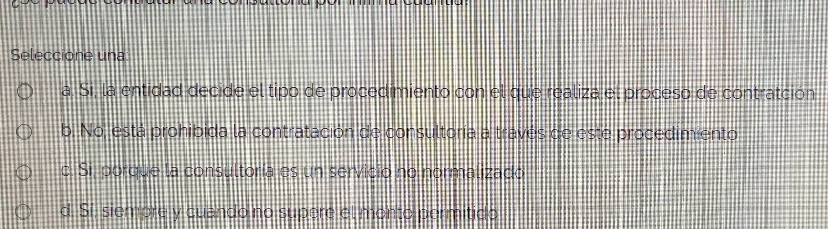 Seleccione una
a. Si, la entidad decide el tipo de procedimiento con el que realiza el proceso de contratción
b. No, está prohibida la contratación de consultoría a través de este procedimiento
c. Si, porque la consultoría es un servicio no normalizado
d. Sí, siempre y cuando no supere el monto permitido