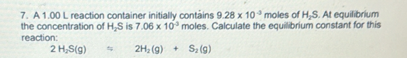 A 1.00 L reaction container initially contains 9.28* 10^(-3) moles of H_2S. At equilibrium 
the concentration of H_2S is 7.06* 10^(-3) moles. Calculate the equilibrium constant for this 
reaction:
2H_2S(g)=2H_2(g)+S_2(g)