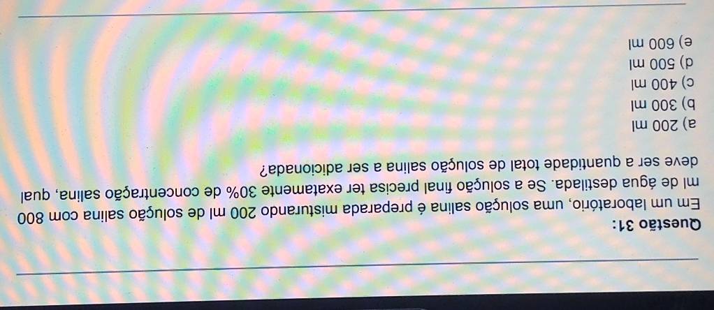 Em um laboratório, uma solução salina é preparada misturando 200 ml de solução salina com 800
ml de água destilada. Se a solução final precisa ter exatamente 30% de concentração salina, qual
deve ser a quantidade total de solução salina a ser adicionada?
a) 200 ml
b) 300 ml
c) 400 ml
d) 500 ml
e) 600 ml