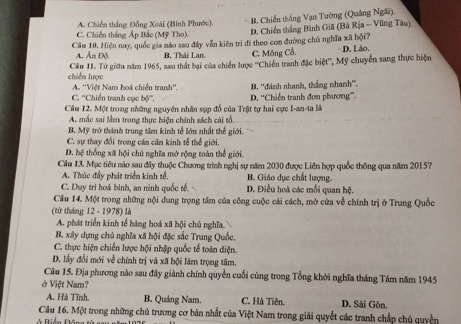 A. Chiến thắng Đồng Xoài (Bình Phước).
B. Chiến thắng Vạn Tường (Quảng Ngãi).
C. Chiến thắng Áp Bắc (Mỹ Tho).
D. Chiến thắng Bình Giã (Bà Rịa - Vũng Tàu)
Cầu 10. Hiện nay, quốc gia nào sau đây vẫn kiên trì đi theo con đường chủ nghĩa xã hội?
A. Ấn Độ. B. Thái Lan. C. Mông Cổ. D. Lào.
Câu 11. Từ giữa năm 1965, sau thất bại của chiến lược “'Chiến tranh đặc biệt”, Mỹ chuyển sang thực hiện
chiến lược
A. “Việt Nam hoá chiến tranh”. B. “đánh nhanh, thắng nhanh”.
C. “Chiến tranh cục bộ”. D. “Chiến tranh đơn phương”.
Câu 12. Một trong những nguyên nhân sụp đồ của Trật tự hai cực I-an-ta là
A. mắc sai lầm trong thực hiện chính sách cải tổ.
B. Mỹ trở thành trung tâm kinh tế lớn nhất thế giới.
C. sự thay đổi trong cán cân kinh tế thế giới.
D. hệ thống xã hội chủ nghĩa mở rộng toàn thế giới.
Câu 13. Mục tiêu nào sau đây thuộc Chương trình nghị sự năm 2030 được Liên hợp quốc thông qua năm 2015?
A. Thúc đầy phát triển kinh tế. B. Giáo dục chất lượng.
C. Duy trì hoà bình, an ninh quốc tế. D. Điều hoà các mối quan hệ.
Câu 14. Một trong những nội dung trọng tâm của công cuộc cải cách, mở cửa về chính trị ở Trung Quốc
(từ tháng 12 - 1978) là
A. phát triển kinh tế hàng hoá xã hội chủ nghĩa.
B. xây dựng chủ nghĩa xã hội đặc sắc Trung Quốc.
C. thực hiện chiến lược hội nhập quốc tế toàn diện.
D. lấy đổi mới về chính trị và xã hội làm trọng tâm.
Câu 15. Địa phương nào sau đây giành chính quyền cuối cùng trong Tổng khởi nghĩa tháng Tám năm 1945
ở Việt Nam?
A. Hà Tĩnh. B. Quảng Nam. C. Hà Tiên. D. Sài Gòn.
Câu 16. Một trong những chủ trương cơ bản nhất của Việt Nam trong giải quyết các tranh chấp chủ quyền
* Biển Đông  t