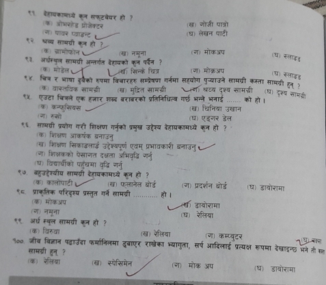 ११. दहायकामाये कल सफटवेयर हो?
(क) ओभरोेड प्रोजेक्टर
(ख) गोजी पात्रो
(ज) पावर प्वाइन्ट (ध) लेखन पाटी
९२ भ्रब्य सामवी कन हो?
(क) द्रामोफोन (ख) नमूना (ग) मोकअप
(ध) सलाइड
९३ अधस्पल सामयरी अन्तर्गत कहायको कन प्वन ?
(क) मोडेल य सिन्के चित्र (ग) मोकअप (घ) स्लाडड
१४ॉचिज ₹ भाषा इ््ैको रपमा विवारहरु सम्प्रेषण गर्नमा सहयोग पु-्याउने सामग्री कस्ता सामगरी हन१
(क) वास्तविक सामज्ी (ख) मुद्रित सामग्री (ग) श्रटय दश्य सामग्री (ध) दृश्य सामडी
९५. एउटा चित्ले एक हजार शब्द बराबरको प्रतिनिधित्व गर्ई भन्ने भनाई _को हो ।
(क) कन्फसियस (ख) धिनिया उख्ान
(ग) रुसो (घ) एडगर डेल
९६. लामग्री प्रयोग गरी शिक्षण गर्न्को प्रमुख उद्देश्य देहायकामध्ये कुन हो?
(क) शिक्षेण आकर्षक बनाउनु
(ख) शिक्षण सिकाइलाई उद्देश्यपूर्ण एवम् प्रभावकारी बनाउनु
(ग) शिक्षकको ऐसाणत दक्षता अभिवृदधि गरनु
(घ) विदचाचीको पहुँचमा वृद्धि गनु
९७ बहुउहेश्यीय सामवरी देहायकामध्ये कन हो ?
(क) कालोपाटी (ख) फलानेल बोर्ड (ग) प्रदर्शन बोर्ड (घ) डायोरामा
९८. प्राक्ृतिक परिदश्य प्रस्तृत गर्ने सामग्री _हो ।
(क) मोकअप ब डायोरामा
(ग) नमना (घ) रेलिया
९९ अर्घ स्बूल सामग्री कून हो ?
(क) विरुवा (ख) रेलिया ग) कम्प्युटर
१००. जीब बिज्ञान पढ़वाउँदा फर्मानिलमा दुबाएर राखेका भ्यागुता, सर्प आदिलाई प्रत्यक्ष रूपमा देखाइन्छ भने तीर नध बकल
सामग्री हुन् ?
(क) रेलिया (ख) स्पेसिमेन (ग) मोक ऑप (ध डायोरामा