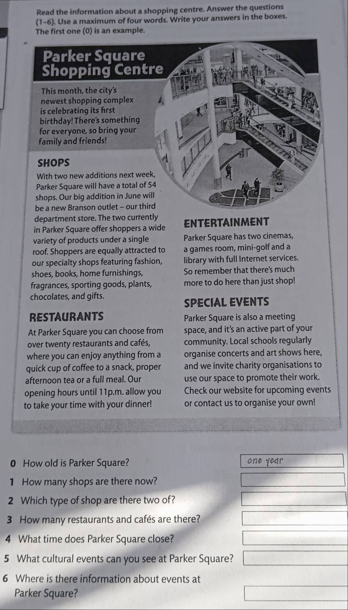 Read the information about a shopping centre. Answer the questions 
(1-6 ). Use a maximum of four words. Write your answers in the boxes. 
The first one (0) is an example 
department store. The two currently 
in Parker Square offer shoppers a wide ENTERTAINMENT 
variety of products under a single Parker Square has two cinemas, 
roof. Shoppers are equally attracted to a games room, mini-golf and a 
our specialty shops featuring fashion, library with full Internet services. 
shoes, books, home furnishings, So remember that there's much 
fragrances, sporting goods, plants, more to do here than just shop! 
chocolates, and gifts. 
SPECIAL EVENTS 
RESTAURANTS Parker Square is also a meeting 
At Parker Square you can choose from space, and it’s an active part of your 
over twenty restaurants and cafés, community. Local schools regularly 
where you can enjoy anything from a organise concerts and art shows here, 
quick cup of coffee to a snack, proper and we invite charity organisations to 
afternoon tea or a full meal. Our use our space to promote their work. 
opening hours until 11p.m. allow you Check our website for upcoming events 
to take your time with your dinner! or contact us to organise your own! 
0 How old is Parker Square? one year 
1 How many shops are there now? 
2 Which type of shop are there two of? 
3 How many restaurants and cafés are there? 
4 What time does Parker Square close? 
5 What cultural events can you see at Parker Square? 
6 Where is there information about events at 
Parker Square?