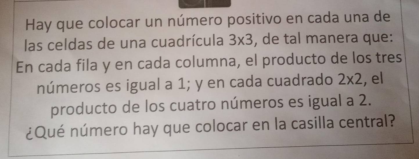 Hay que colocar un número positivo en cada una de 
las celdas de una cuadrícula 3* 3 , de tal manera que: 
En cada fila y en cada columna, el producto de los tres 
números es igual a 1; y en cada cuadrado 2* 2 , el 
producto de los cuatro números es igual a 2. 
¿Qué número hay que colocar en la casilla central?