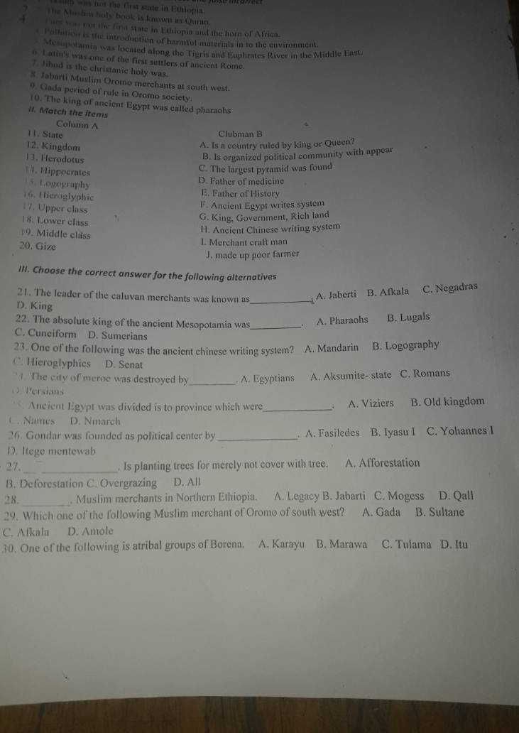 was not the first state in Ethiopia.
? The Mushim holy book is known as Quran.
4  Cues was not the fira state in Ethiopia and the horn of Africa.
* Pollution is the introduction of harmful materials in to the environment.
Mcsupotamia was located along the Tigris and Euphrates River in the Middle East.
0 1 atin's was one of the first settlers of ancient Rome.
7. Jihnd is the christanic holy was.
#. Jabarti Muslim Oromo merchants at south west.
9. Gada period of rule in Oromo society.
10. The king of ancient Egypt was called pharaohs
II. Match the items
Column A
1 1. State Clubman B
12. Kingdom
A. Is a country ruled by king or Queen?
13. Herodotus
B. Is organized political community with appear
1 4. Hippocrates
C. The largest pyramid was found
D. Father of medicine
5. Logography E. Father of History
16. Hieroglyphic
17. Upper class
F. Ancient Egypt writes system
18. Lower class
G. King, Government, Rich land
19. Middle class
H. Ancient Chinese writing system
20. Gize
I. Merchant craft man
J. made up poor farmer
III. Choose the correct answer for the following alternatives
21. The leader of the caluvan merchants was known as _3
A. Jaberti B. Afkala C. Negadras
D. King
22. The absolute king of the ancient Mesopotamia was_ . A. Pharaohs B. Lugals
C. Cuneiform D. Sumerians
23. One of the following was the ancient chinese writing system? A. Mandarin B. Logography
C. Hieroglyphics D. Senat
. The city of meroe was destroyed by _. A. Egyptians A. Aksumite- state C. Romans
O Persians
`` Ancient Egypt was divided is to province which were_ A. Viziers B. Old kingdom
C. Names D. Nmarch
26. Gondar was founded as political center by _. A. Fasiledes B. Iyasu I C. Yohannes I
D. Itege mentewab
27. _. Is planting trees for merely not cover with tree. A. Afforestation
B. Deforestation C. Overgrazing D. All
28. _. Muslim merchants in Northern Ethiopia. A. Legacy B. Jabarti C. Mogess D. Qall
29. Which one of the following Muslim merchant of Oromo of south west? A. Gada B. Sultane
C. Afkala D. Amole
30. One of the following is atribal groups of Borena. A. Karayu B. Marawa C. Tulama D. Itu