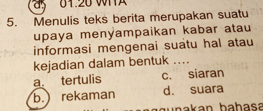 01:20 WITA
5. Menulis teks berita merupakan suatu
upaya menyampaikan kabar atau
informasi mengenai suatu hal atau
kejadian dalam bentuk ....
a. tertulis c. siaran
b.) rekaman
d. suara