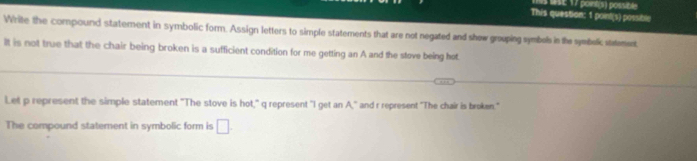 1E 17 pont(s) possib 
This question: 1 point(s) possible 
Write the compound statement in symbolic form. Assign letters to simple statements that are not negated and shew grouping symbols in the symbelic steement 
It is not true that the chair being broken is a sufficient condition for me getting an A and the stove being hot. 
!et p represent the simple statement "The stove is hot," q represent "I get an A," and r represent "The chair is broken." 
The compound statement in symbolic form is □.